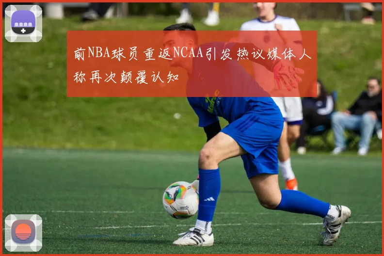 前NBA球员重返NCAA引发热议媒体人称再次颠覆认知