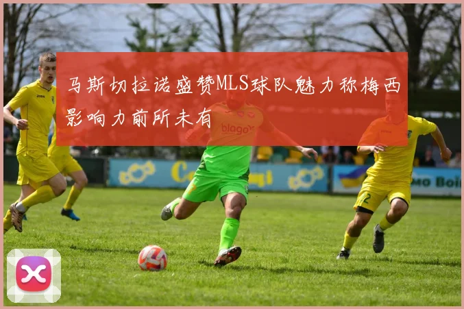 马斯切拉诺盛赞MLS球队魅力称梅西影响力前所未有