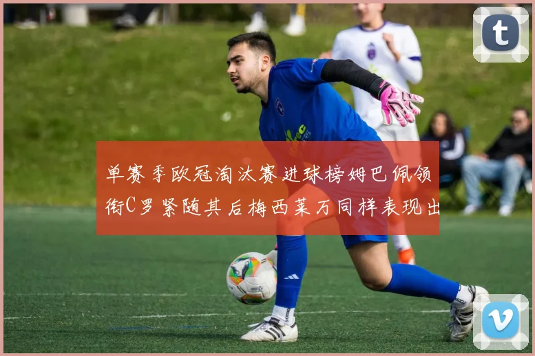 单赛季欧冠淘汰赛进球榜姆巴佩领衔C罗紧随其后梅西莱万同样表现出色