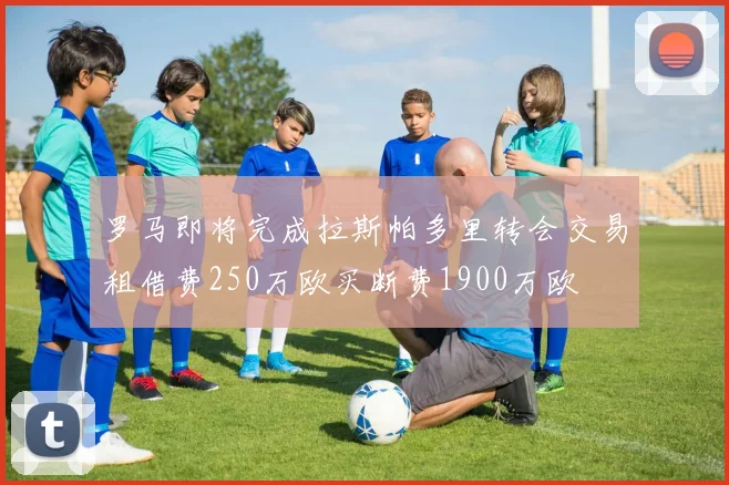 罗马即将完成拉斯帕多里转会交易租借费250万欧买断费1900万欧