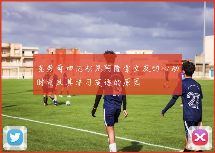 克劳奇回忆初见阿隆索女友的心动时刻及其学习英语的原因