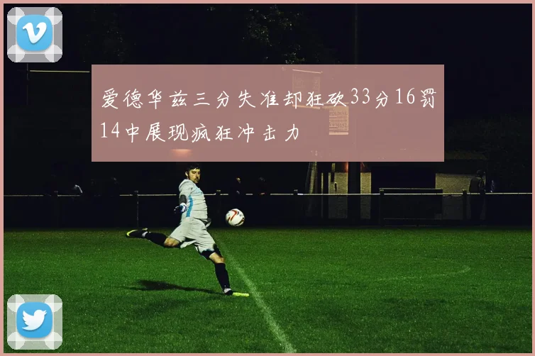 爱德华兹三分失准却狂砍33分16罚14中展现疯狂冲击力