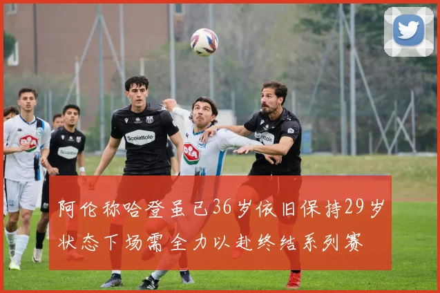 阿伦称哈登虽已36岁依旧保持29岁状态下场需全力以赴终结系列赛