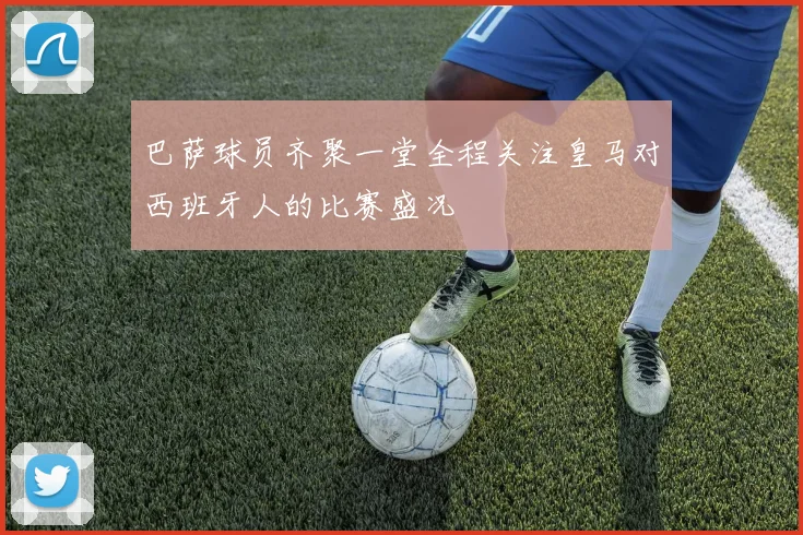 巴萨球员齐聚一堂全程关注皇马对西班牙人的比赛盛况