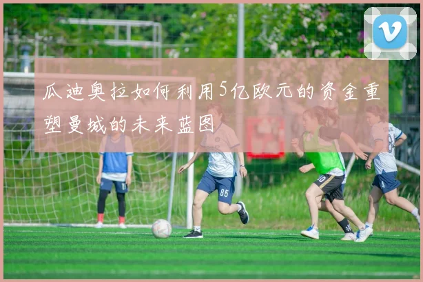 瓜迪奥拉如何利用5亿欧元的资金重塑曼城的未来蓝图