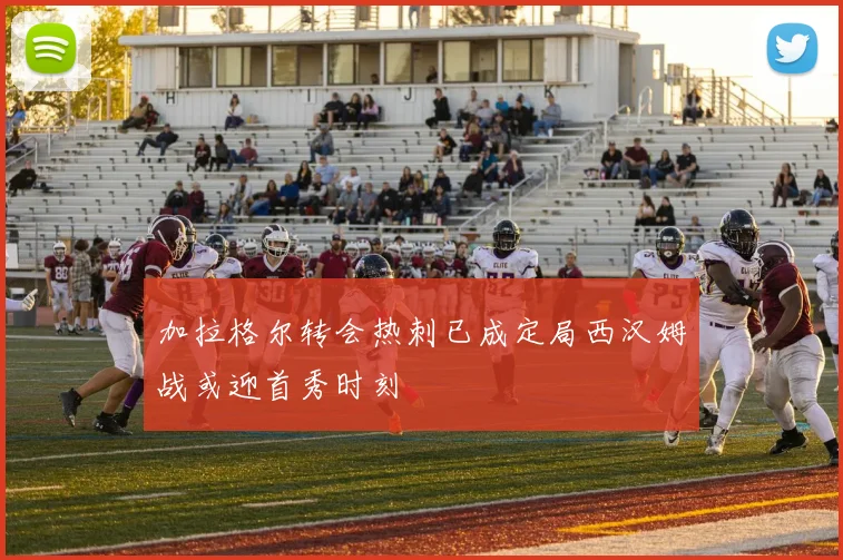 加拉格尔转会热刺已成定局西汉姆战或迎首秀时刻